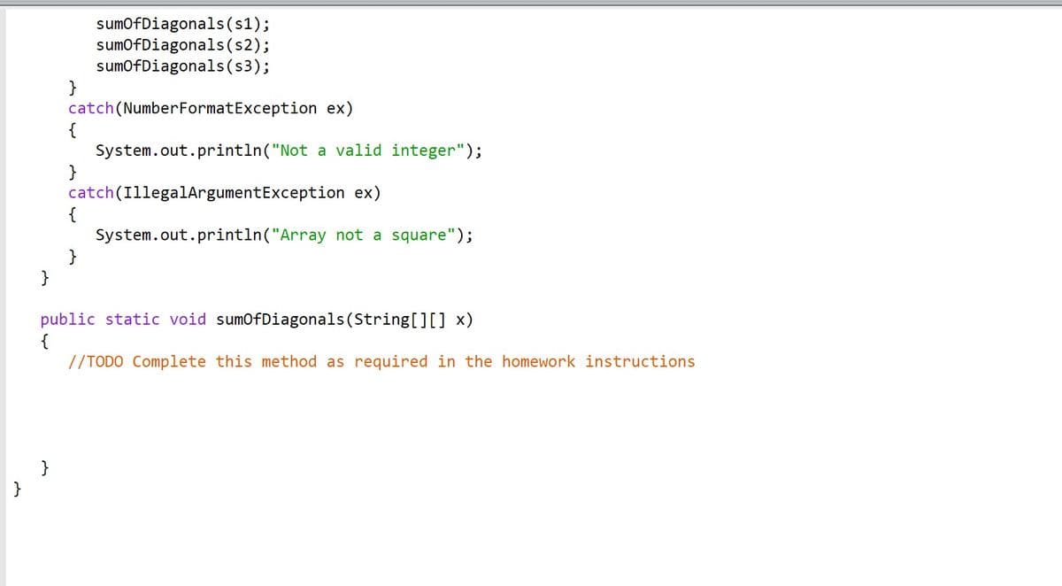 ### Code Explanation: Handling Exceptions in Java

This Java snippet demonstrates how to manage exceptions during the execution of the `sumOfDiagonals` method and provides a placeholder to complete the method functionality. Here's the detailed breakdown:

```java
    sumOfDiagonals(s1);
    sumOfDiagonals(s2);
    sumOfDiagonals(s3);

} catch (NumberFormatException ex) {
    System.out.println("Not a valid integer");
} catch (IllegalArgumentException ex) {
    System.out.println("Array not a square");
}
```

#### Explanation:

1. **Calling `sumOfDiagonals()` Method**:
   - The code attempts to call the `sumOfDiagonals` method with three inputs, `s1`, `s2`, and `s3`.

2. **Exception Handling**:
   - **NumberFormatException**: This catch block handles cases where the input cannot be parsed into a valid integer, printing the message, "Not a valid integer".
   - **IllegalArgumentException**: This catch block handles cases where the input array is not a square (i.e., its rows and columns are not of the same length), printing the message, "Array not a square".

```java
public static void sumOfDiagonals(String[][] x) {
    // TODO Complete this method as required in the homework instructions
}
```

3. **Method Definition**:
   - The method, `sumOfDiagonals`, is defined to accept a two-dimensional array of strings (`String[][] x`).
   - A placeholder comment `// TODO Complete this method as required in the homework instructions` indicates that this method needs to be further implemented as per specific instructions.

### Educational Notes:

- **Exception Handling in Java**:
  - Java uses try-catch blocks to handle exceptions, which allows the programmer to manage errors gracefully.
  - `try` block contains the code that might throw an exception.
  - `catch` blocks are used to handle specific exceptions that may be thrown within the `try` block.
  - Exception hierarchy: `NumberFormatException` and `IllegalArgumentException` are specific types of exceptions that stem from broader exception classes.

- **Two-Dimensional Arrays**:
  - A two-dimensional array in Java is an array of arrays, and it is used to represent matrix-like structures.
  - Ensuring the input array is square is crucial for matrix operations that assume equal