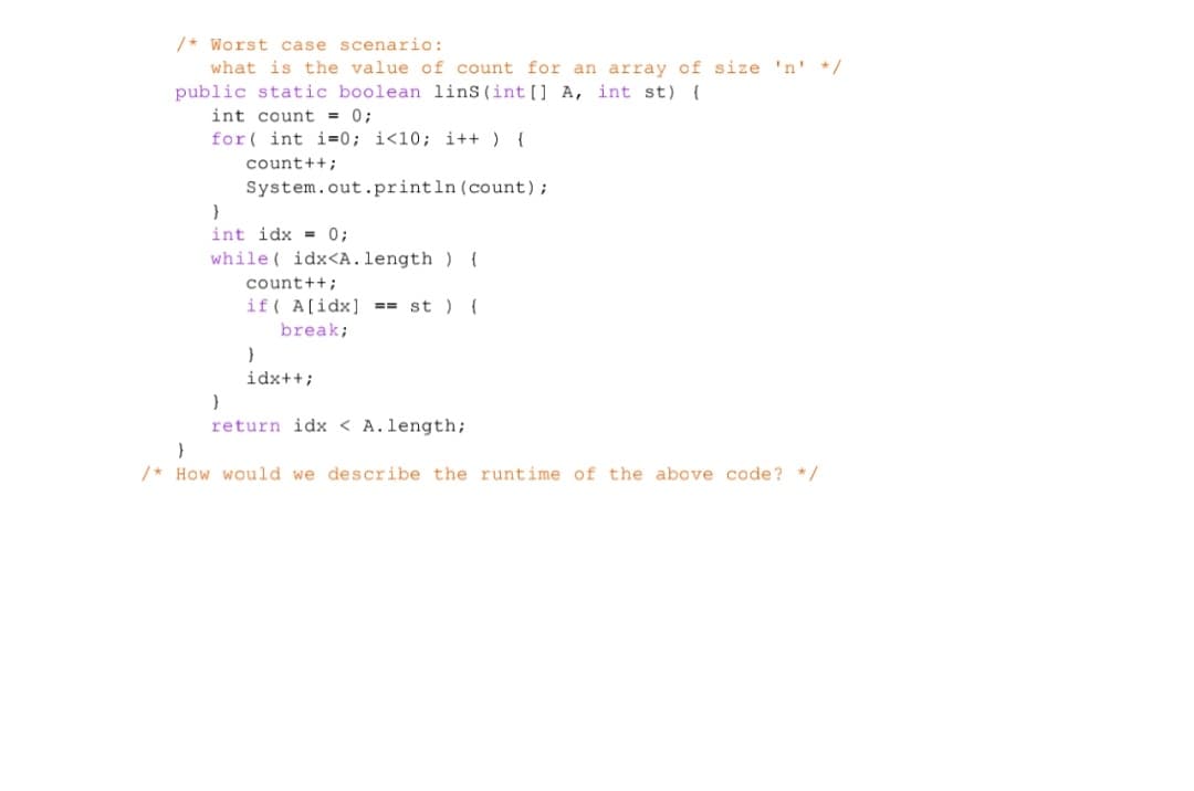 /* Worst case scenario:
what is the value of count for an array of size 'n' */
public static boolean lins (int[] A, int st) {
int count = 0;
for(int i=0; i<10; i++) {
count++;
System.out.println (count);
}
int idx = 0;
while( idx<A. length) {
count++;
if A[idx]==st ) {
break;
}
idx++;
}
return idx < A.length;
}
/* How would we describe the runtime of the above code? */