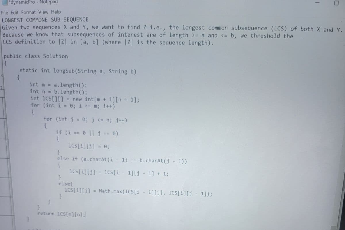 *dynamicPro - Notepad
File Edit Format View Help
LONGEST COMMONE SUB SEQUENCE
Given two sequences X and Y, we want to find Z i.e., the longest common subsequence (LCS) of both X and Y.
Because we know that subsequences of interest are of length >= a and <= b, we threshold the
LCS definition to |Z| in [a, b] (where |Z| is the sequence length).
public class Solution
S
2,
static int longSub (String a, String b)
{
int m = a.length();
int n = b.length();
int 1CS[][] = new int [m + 1] [n + 1];
for (int i = 0; i <= m; i++)
{
for (int j = 0; j <= n; j++)
{
if (i == 0 || j == 0)
{
lcs[i][j] = 0;
}
else if (a.charAt(i - 1) == b.charAt(j - 1))
{
lcs[i][j] = lcs[i - 1][j - 1] + 1;
}
else{
lcs[i][j] = Math.max (1CS [i-1][j], lcs[i][j - 1]);
}
return 1CS[m][n];