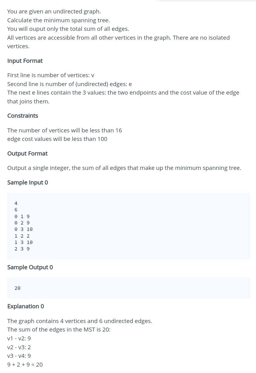 You are given an undirected graph.
Calculate the minimum spanning tree.
You will ouput only the total sum of all edges.
All vertices are accessible from all other vertices in the graph. There are no isolated
vertices.
Input Format
First line is number of vertices: v
Second line is number of (undirected) edges: e
The next e lines contain the 3 values: the two endpoints and the cost value of the edge
that joins them.
Constraints
The number of vertices will be less than 16
edge cost values will be less than 100
Output Format
Output a single integer, the sum of all edges that make up the minimum spanning tree.
Sample Input 0
4
6
0 19
0 29
0 3 10
1 2 2
1 3 10
239
Sample Output 0
20
Explanation 0
The graph contains 4 vertices and 6 undirected edges.
The sum of the edges in the MST is 20:
v1v2: 9
v2 - v3: 2
v3 v4: 9
9 +2+ 9 = 20