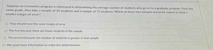 Suppose an economics program is interested in determining the average number of students who go on to a graduate program. From the
same grade, they take a sample of 35 students and a sample of 75 students. Which of these two samples would be expect to have a
smaller margin of error?
They should have the same margin of error
The first because there are fewer students in the sample
The second because the number of students is greater in that sample
We need more information to make the determination