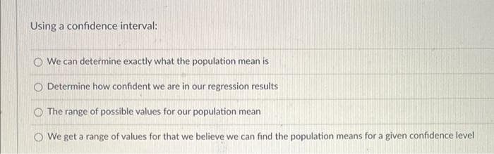 Using a confidence interval:
We can determine exactly what the population mean is
O Determine how confident we are in our regression results
The range of possible values for our population mean
We get a range of values for that we believe we can find the population means for a given confidence level