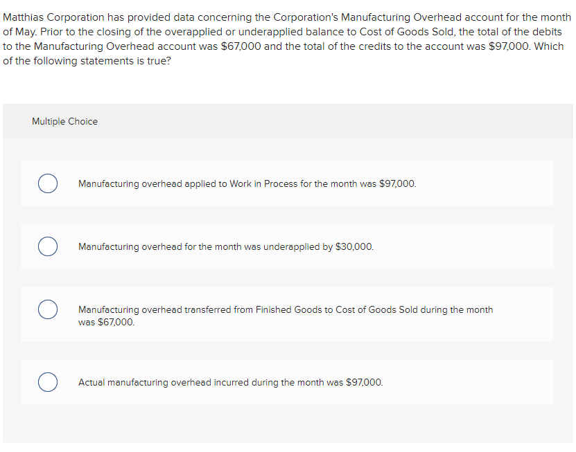 Matthias Corporation has provided data concerning the Corporation's Manufacturing Overhead account for the month
of May. Prior to the closing of the overapplied or underapplied balance to Cost of Goods Sold, the total of the debits
to the Manufacturing Overhead account was $67,000 and the total of the credits to the account was $97,o00. Which
of the following statements is true?
Multiple Choice
Manufacturing overhead applied to Work in Process for the month was $97,000.
O Manufacturing overhead for the month was underapplied by $30,0o00.
Manufacturing overhead transferred from Finished Goods to Cost of Goods Sold during the month
was $67,000.
Actual manufacturing overhead incurred during the month was $97,000.
