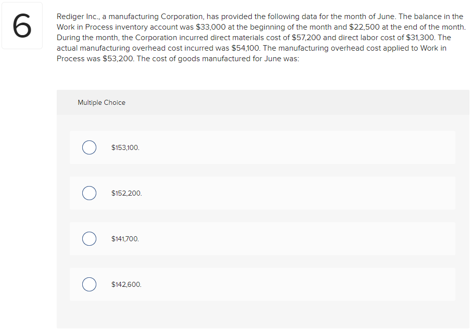 Rediger Inc., a manufacturing Corporation, has provided the following data for the month of June. The balance in the
Work in Process inventory account was $33,000 at the beginning of the month and $22,500 at the end of the month.
During the month, the Corporation incurred direct materials cost of $57,200 and direct labor cost of $31,300. The
actual manufacturing overhead cost incurred was $54,100. The manufacturing overhead cost applied to Work in
Process was $53,200. The cost of goods manufactured for June was:
Multiple Choice
$153,100.
$152,200.
$141,700.
$142,600.
