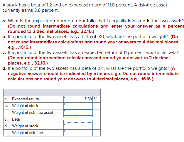 A stock has a beta of 1.2 and an expected return of 11.8 percent. A risk-free asset
currently earns 3.8 percent.
a. What is the expected return on a portfolio that is equally invested in the two assets?
(Do not round intermediate calculations and enter your answer as a percent
rounded to 2 decimal places, e.g., 32.16.)
b. If a portfolio of the two assets has a beta of .80, what are the portfolio weights? (Do
not round intermediate calculations and round your answers to 4 decimal places,
e.g., .1616.)
c. If a portfolio of the two assets has an expected return of 11 percent, what is its beta?
(Do not round intermediate calculations and round your answer to 2 decimal
places, e.g., 32.16.)
d. If a portfolio of the two assets has a beta of 2.4, what are the portfolio weights? (A
negative answer should be indicated by a minus sign. Do not round intermediate
calculations and round your answers to 4 decimal places, e.g., 1616.)
a. Expected return
b. Weight of stock
Weight of risk-free asset
Beta
d. Weight of stock
Weight of risk-free
7.80 %
С.
