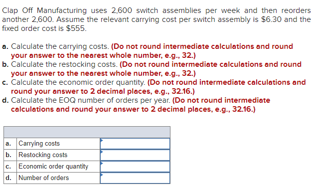 Clap Off Manufacturing uses 2,600 switch assemblies per week and then reorders
another 2,600. Assume the relevant carrying cost per switch assembly is $6.30 and the
fixed order cost is $555.
a. Calculate the carrying costs. (Do not round intermediate calculations and round
your answer to the nearest whole number, e.g., 32.)
b. Calculate the restocking costs. (Do not round intermediate calculations and round
your answer to the nearest whole number, e.g., 32.)
c. Calculate the economic order quantity. (Do not round intermediate calculations and
round your answer to 2 decimal places, e.g., 32.16.)
d. Calculate the EOQ number of orders per year. (Do not round intermediate
calculations and round your answer to 2 decimal places, e.g., 32.16.)
a. Carrying costs
b. Restocking costs
c. Economic order quantity
d. Number of orders
