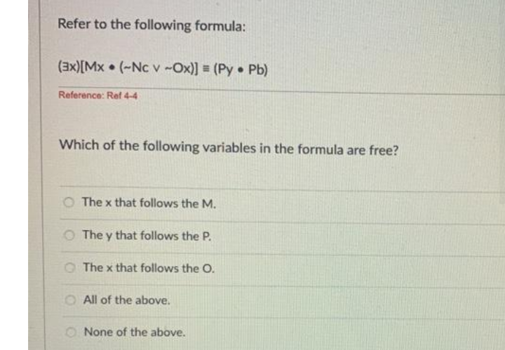 Refer to the following formula:
(3x)[Mx • (-Nc v -Ox)] = (Py Pb)
Reference: Ref 4-4
Which of the following variables in the formula are free?
O The x that follows the M.
O The y that follows the P.
OThe x that follows the O.
O All of the above.
O None of the above.
