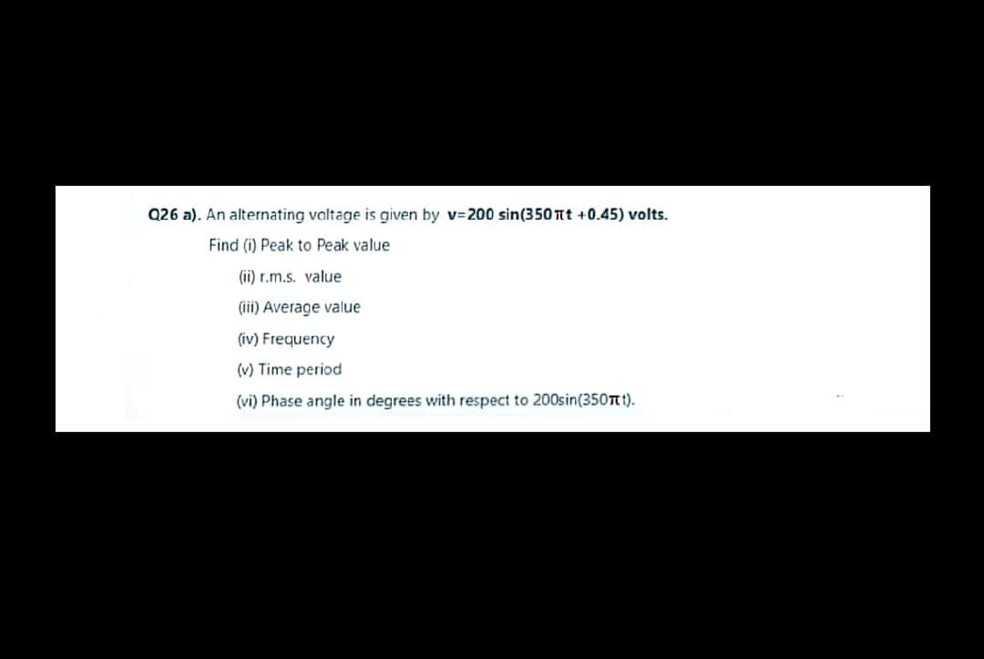 Q26 a). An alternating valtage is given by v-200 sin(350 Tt +0.45) volts.
Find (i) Peak to Peak value
(ii) r.m.s. value
(iii) Average value
(iv) Frequency
(v) Time period
(vi) Phase angle in degrees with respect to 200sin(350t t).
