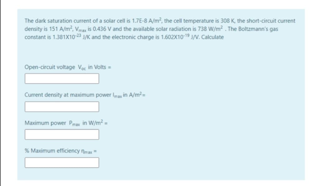 The dark saturation current of a solar cell is 1.7E-8 A/m², the cell temperature is 308 K, the short-circuit current
density is 151 A/m², Vmax is 0.436 V and the available solar radiation is 738 W/m² . The Boltzmann's gas
constant is 1.381X10-23 J/K and the electronic charge is 1.602X10-19 J/V. Calculate
Open-circuit voltage Voc in Volts =
Current density at maximum power Imax in A/m²=
Maximum power Pmax in W/m² =
% Maximum efficiency Nmax =
