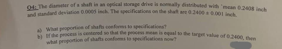 Q4: The diameter of a shaft in an optical storage drive is normally distributed with mean 0.2408 inch
and standard deviation 0.0005 inch. The specifications on the shaft are 0.2400±0.001 inch.
a) What proportion of shafts conforms to specifications?
b) If the process is centered so that the process mean is equal to the target value of 0.2400, then
what proportion of shafts conforms to specifications now?