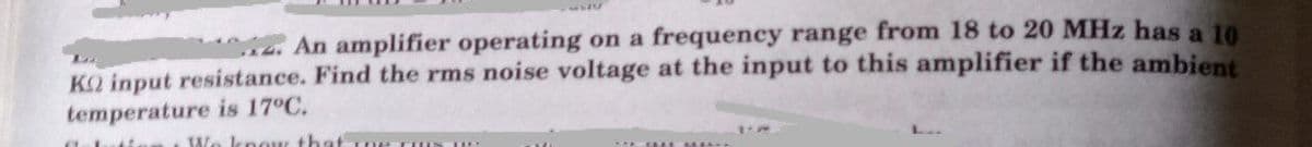 4. An amplifier operating on a frequency range from 18 to 20 MHz has a 10
KO input resistance. Find the rms noise voltage at the input to this amplifier if the ambient
temperature is 17°C.
W. knou that
