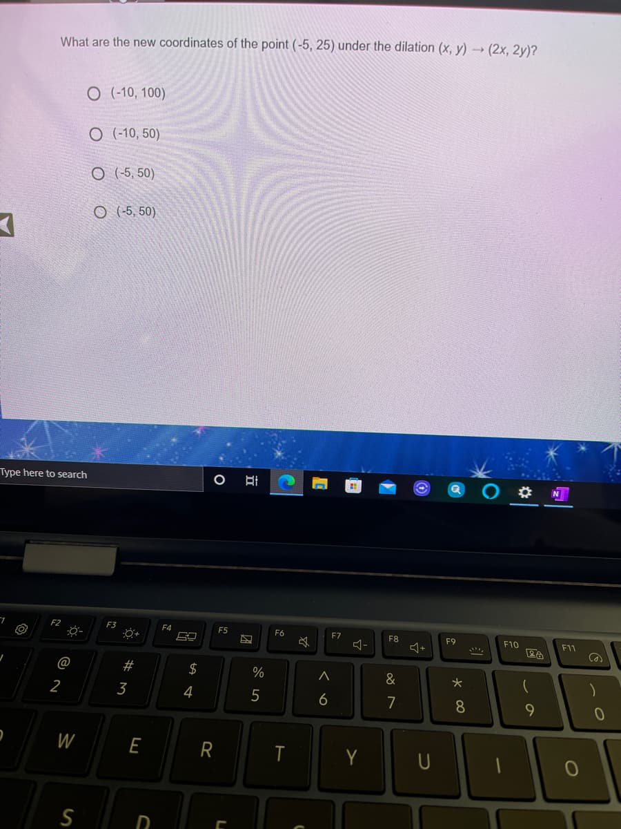 What are the new coordinates of the point (-5, 25) under the dilation (x, y) – (2x, 2y)?
O (-10, 100)
O (-10, 50)
O (-5, 50)
O (-5, 50)
Type here to search
7.
F4
F5
F6
F7
F8
F9
F10
F11
@
$
&
2
3
4
5
6
7
8.
9.
W
E
R
Y
S
D
23

