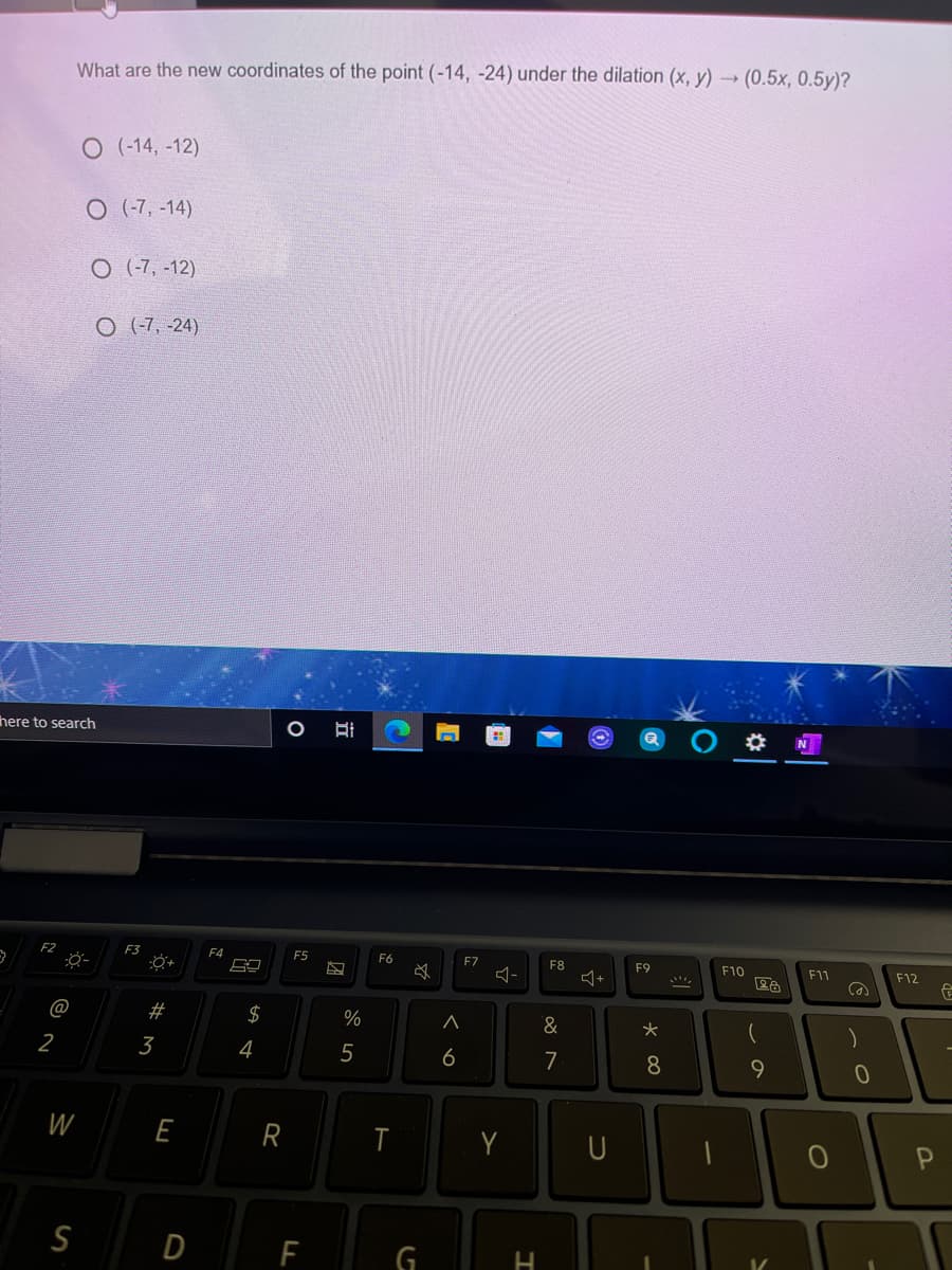 What are the new coordinates of the point (-14, -24) under the dilation (x, y) (0.5x, 0.5y)?
O (-14, -12)
O (-7, -14)
O (-7, -12)
O (-7, -24)
here to search
O
N
F2
F3
F4
F5
F6
F7
F8
F9
F10
F11
F12
@
$
%
&
2
3
4
5
6
7
8.
9
W
E
R
Y
S
D
G
