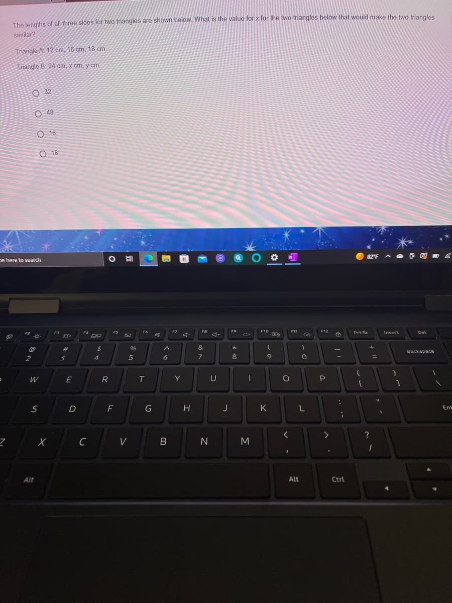 The lengths of all three sides for two triangles are shown below. What is the value for x for the two triangles below that would make the two triangles
similar?
Triangle A: 12 cm, 16 cm, 18 cm
Triangle B: 24 cm, x cm, y cm
O 32
O 48
O 16
O 18
82 F A
pe here to search
FS
F4
FS
F6
F7
F8
F9
F10
F11
F12
Prt Sc
Insert
Del
FZ
4-
....
%23
$
%
&
Backspace
6
8
%3D
2
3
4
E
R
Y
U
P
[
D
K
L
Ent
V
B
Alt
Alt
Ctrl
O 0 O O
