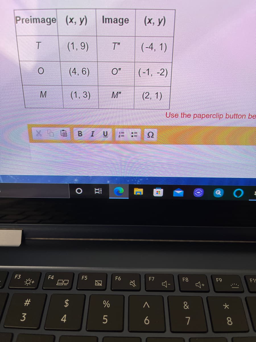 Preimage (x, y)
Image (x, y)
T.
(1, 9)
T"
(-4, 1)
(4, 6)
O"
(-1, -2)
M
(1, 3)
M"
(2, 1)
Use the paperclip button be
BIU
F3
F4
F5
F6
F7
F1
F8
F9
#
$
&
3
4
5
6
7
8
