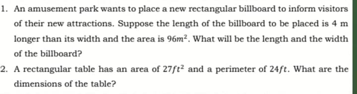 1. An amusement park wants to place a new rectangular billboard to inform visitors
of their new attractions. Suppose the length of the billboard to be placed is 4 m
longer than its width and the area is 96m². What will be the length and the width
of the billboard?
2. A rectangular table has an area of 27ft? and a perimeter of 24ft. What are the
dimensions of the table?
