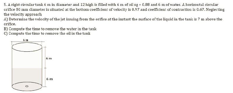 5. A right circular tank 6 m in diameter and 12 high is filled with 6 m of oil sg = 0.88 and 6 m of water. A horizontal circular
orifice 80 mm diameter is situated at the bottom coefficient of velocity is 0.97 and coefficient of contraction is 0.67. Neglecting
the velocity approach
A) Determine the velocity of the jet issuing from the orifice at the instant the surface of the liquid in the tank is 7 m above the
orifice.
B) Compute the time to remove the water in the tank
C) Compute the time to remove the oil in the tank
6 m
6 m
6 m