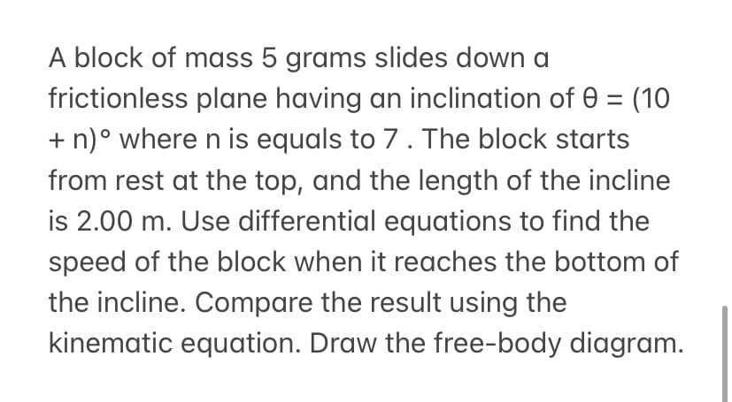 A block of mass 5 grams slides down a
frictionless plane having an inclination of 0 = (10
+ n)° where n is equals to 7. The block starts
from rest at the top, and the length of the incline
is 2.00 m. Use differential equations to find the
speed of the block when it reaches the bottom of
the incline. Compare the result using the
kinematic equation. Draw the free-body diagram.
