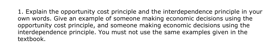 1. Explain the opportunity cost principle and the interdependence principle in your
own words. Give an example of someone making economic decisions using the
opportunity cost principle, and someone making economic decisions using the
interdependence principle. You must not use the same examples given in the
textbook.