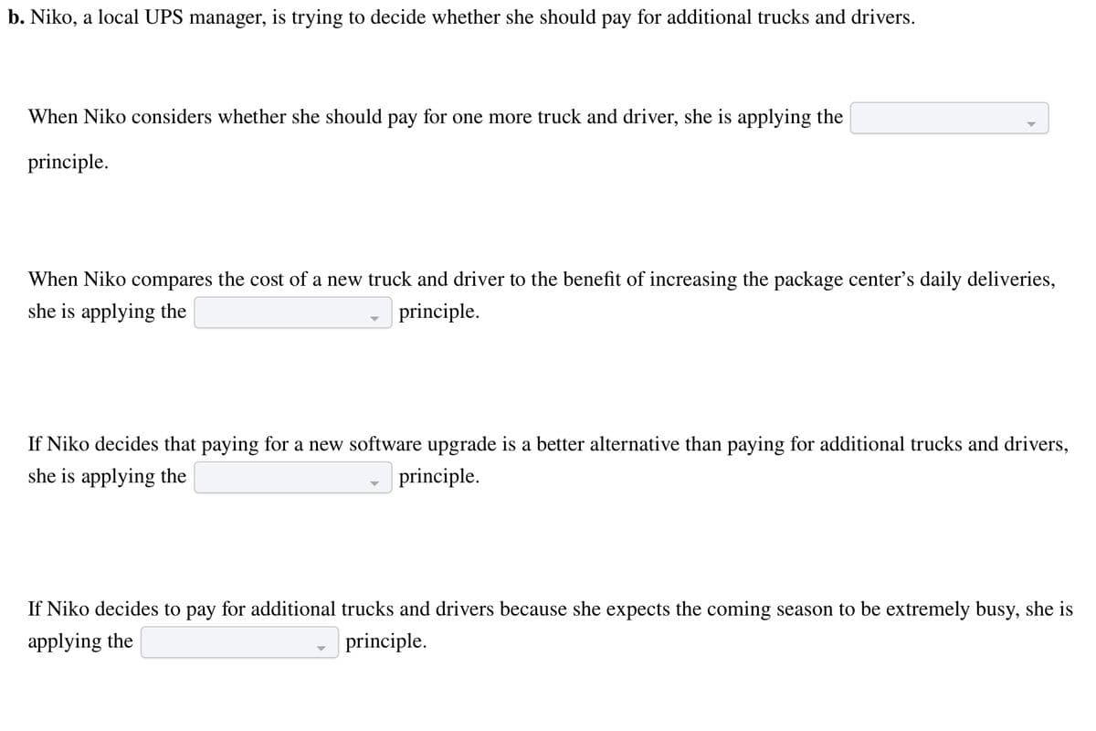 b. Niko, a local UPS manager, is trying to decide whether she should pay for additional trucks and drivers.
When Niko considers whether she should pay for one more truck and driver, she is applying the
principle.
When Niko compares the cost of a new truck and driver to the benefit of increasing the package center's daily deliveries,
she is applying the
principle.
If Niko decides that paying for a new software upgrade is a better alternative than paying for additional trucks and drivers,
she is applying the
principle.
If Niko decides to pay for additional trucks and drivers because she expects the coming season to be extremely busy, she is
applying the
principle.