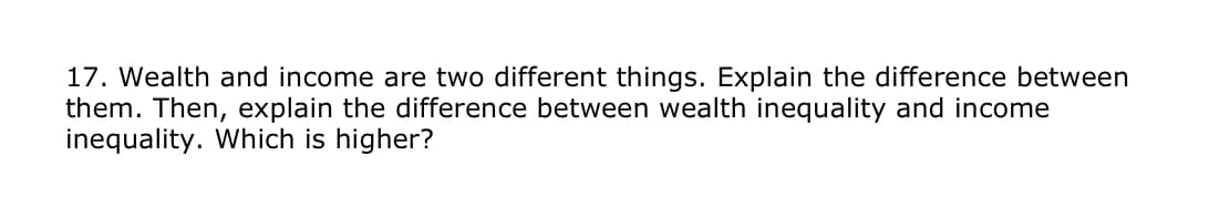 17. Wealth and income are two different things. Explain the difference between
them. Then, explain the difference between wealth inequality and income
inequality. Which is higher?