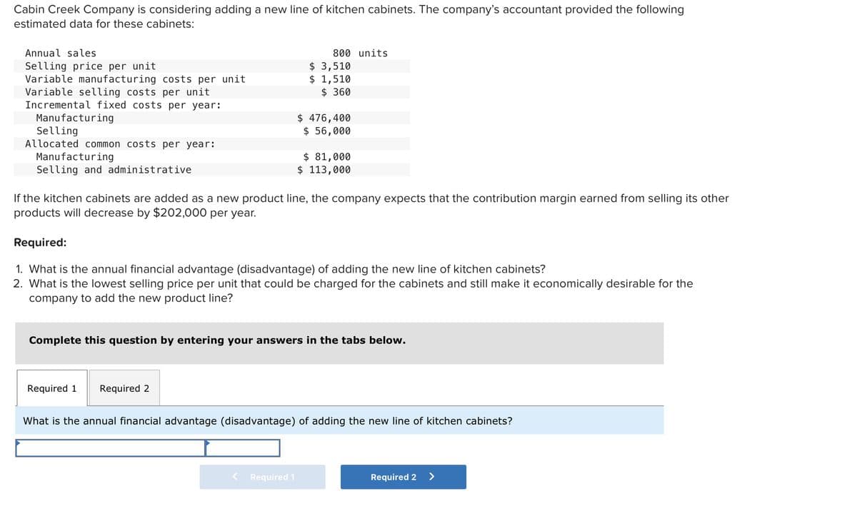 Cabin Creek Company is considering adding a new line of kitchen cabinets. The company's accountant provided the following
estimated data for these cabinets:
Annual sales
Selling price per unit
Variable manufacturing costs per unit
Variable selling costs per unit
Incremental fixed costs per year:
Manufacturing
Selling
Allocated common costs per year:
Manufacturing
Selling and administrative
800 units
Required 1
$ 3,510
$ 1,510
$360
If the kitchen cabinets are added as a new product line, the company expects that the contribution margin earned from selling its other
products will decrease by $202,000 per year.
Required 2
$ 476,400
$ 56,000
Required:
1. What is the annual financial advantage (disadvantage) of adding the new line of kitchen cabinets?
2. What is the lowest selling price per unit that could be charged for the cabinets and still make it economically desirable for the
company to add the new product line?
$ 81,000
$ 113,000
Complete this question by entering your answers in the tabs below.
Required 1
What is the annual financial advantage (disadvantage) of adding the new line of kitchen cabinets?
Required 2