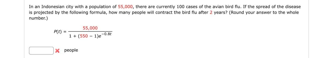 In an Indonesian city with a population of 55,000, there are currently 100 cases of the avian bird flu. If the spread of the disease
is projected by the following formula, how many people will contract the bird flu after 2 years? (Round your answer to the whole
number.)
P(t)
=
55,000
1 + (550 − 1)e¯
-
X people
-0.8t