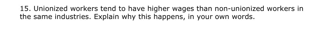 15. Unionized workers tend to have higher wages than non-unionized workers in
the same industries. Explain why this happens, in your own words.