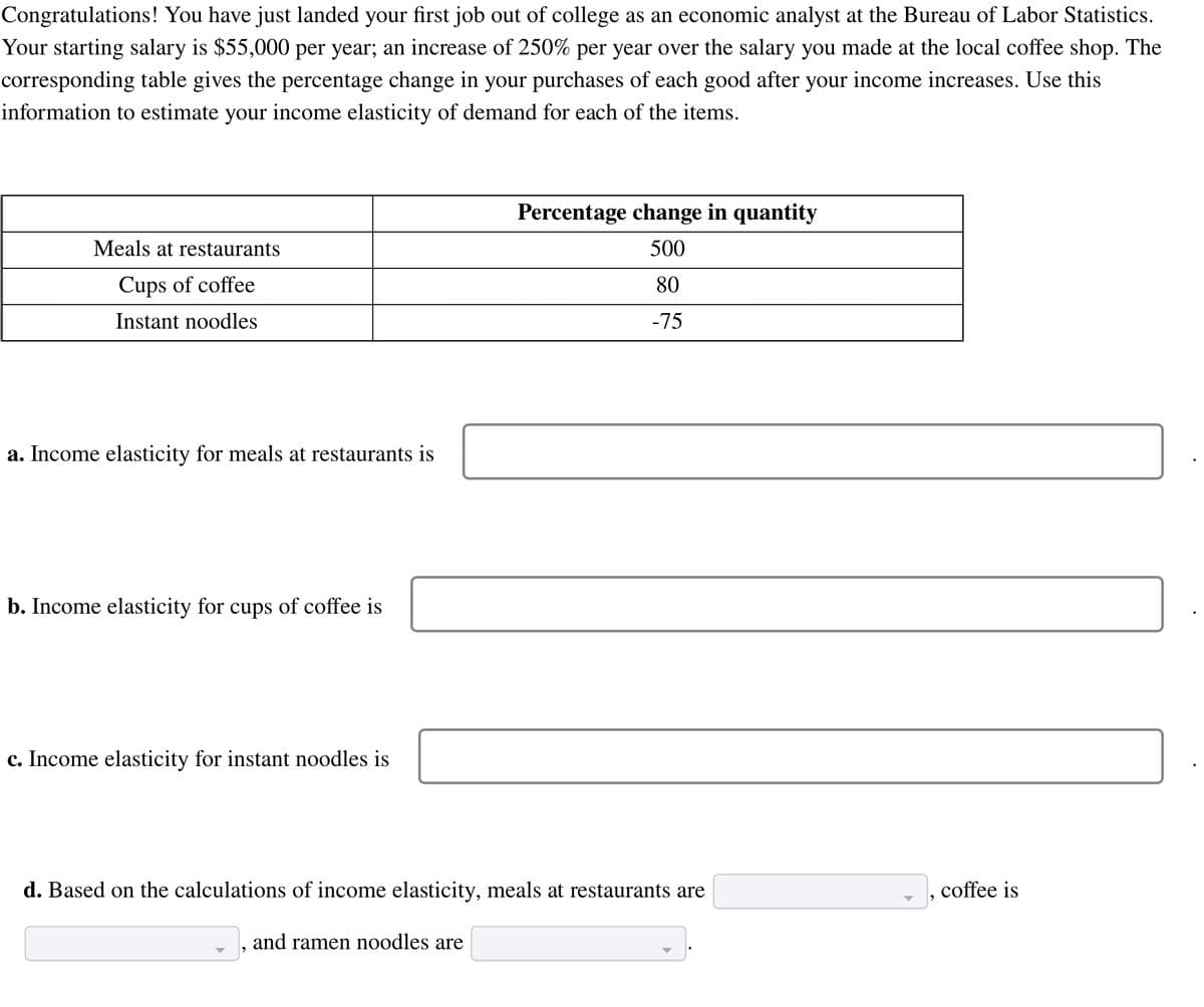 Congratulations! You have just landed your first job out of college as an economic analyst at the Bureau of Labor Statistics.
Your starting salary is $55,000 per year; an increase of 250% per year over the salary you made at the local coffee shop. The
corresponding table gives the percentage change in your purchases of each good after your income increases. Use this
information to estimate your income elasticity of demand for each of the items.
Meals at restaurants
Cups of coffee
Instant noodles
a. Income elasticity for meals at restaurants is
b. Income elasticity for cups of coffee is
c. Income elasticity for instant noodles is
Percentage change in quantity
500
80
-75
d. Based on the calculations of income elasticity, meals at restaurants are
and ramen noodles are
coffee is