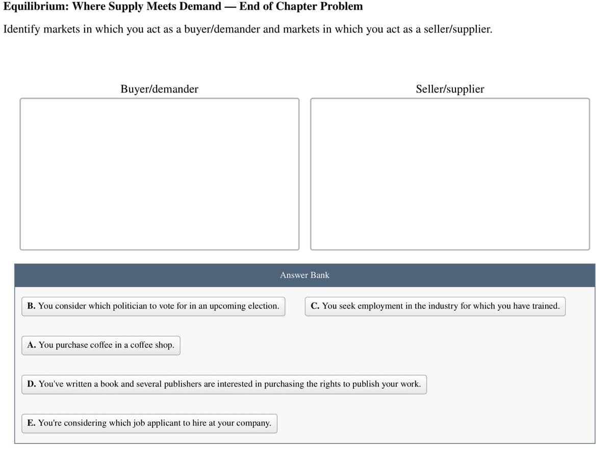 Equilibrium: Where Supply Meets Demand
End of Chapter Problem
Identify markets in which you act as a buyer/demander and markets in which you act as a seller/supplier.
Buyer/demander
B. You consider which politician to vote for in an upcoming election.
A. You purchase coffee in a coffee shop.
Answer Bank
E. You're considering which job applicant to hire at your company.
Seller/supplier
C. You seek employment in the industry for which you have trained.
D. You've written a book and several publishers are interested in purchasing the rights to publish your work.