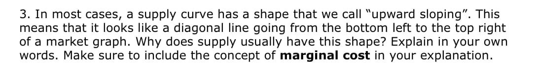 3. In most cases, a supply curve has a shape that we call "upward sloping". This
means that it looks like a diagonal line going from the bottom left to the top right
of a market graph. Why does supply usually have this shape? Explain in your own
words. Make sure to include the concept of marginal cost in your explanation.