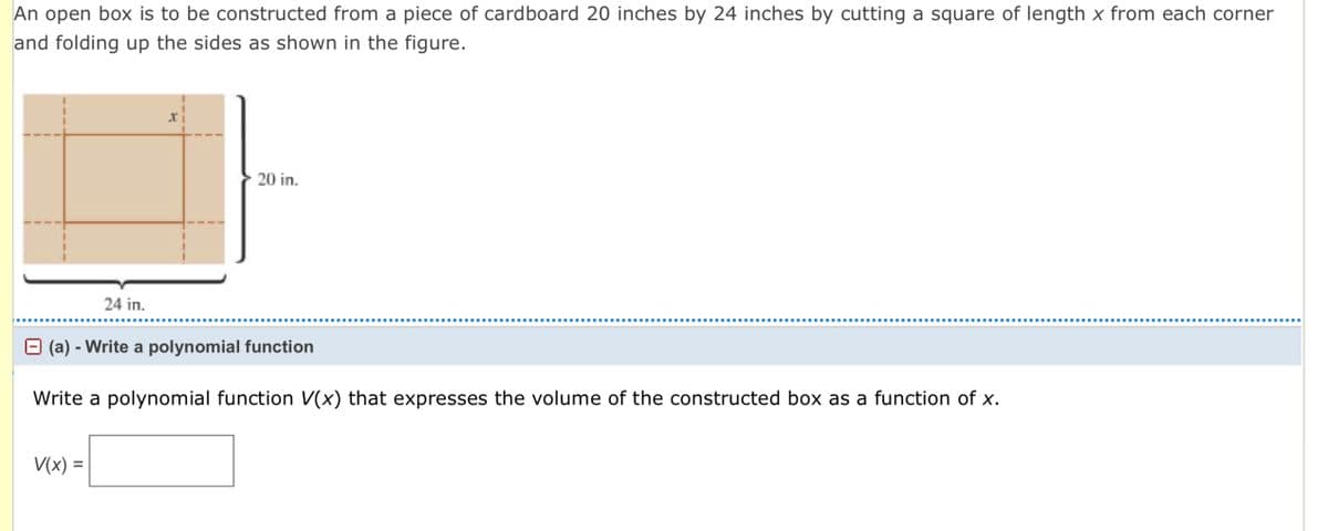 An open box is to be constructed from a piece of cardboard 20 inches by 24 inches by cutting a square of length x from each corner
and folding up the sides as shown in the figure.
20 in.
24 in........
(a) - Write a polynomial function
Write a polynomial function V(x) that expresses the volume of the constructed box as a function of x.
V(x) =