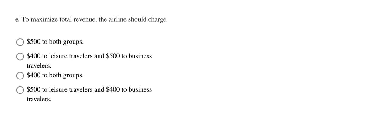 e. To maximize total revenue, the airline should charge
$500 to both groups.
$400 to leisure travelers and $500 to business
travelers.
$400 to both groups.
$500 to leisure travelers and $400 to business
travelers.