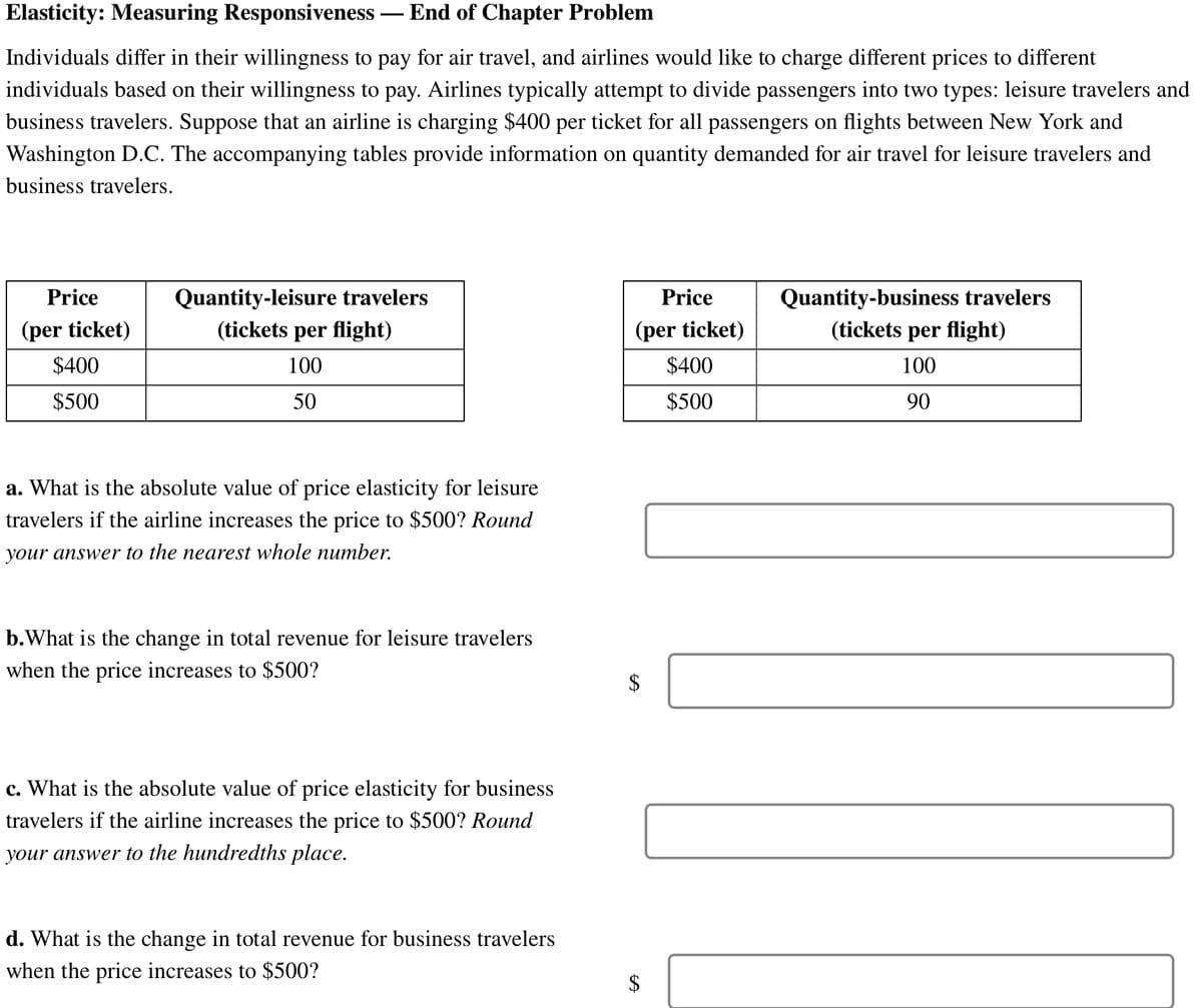 Elasticity: Measuring Responsiveness - End of Chapter Problem
Individuals differ in their willingness to pay for air travel, and airlines would like to charge different prices to different
individuals based on their willingness to pay. Airlines typically attempt to divide passengers into two types: leisure travelers and
business travelers. Suppose that an airline is charging $400 per ticket for all passengers on flights between New York and
Washington D.C. The accompanying tables provide information on quantity demanded for air travel for leisure travelers and
business travelers.
Price
(per ticket)
$400
$500
Quantity-leisure travelers
(tickets per flight)
100
50
a. What is the absolute value of price elasticity for leisure
travelers if the airline increases the price to $500? Round
your answer to the nearest whole number.
b. What is the change in total revenue for leisure travelers
when the price increases to $500?
c. What is the absolute value of price elasticity for business
travelers if the airline increases the price to $500? Round
your answer to the hundredths place.
d. What is the change in total revenue for business travelers
when the price increases to $500?
Price
(per ticket)
$400
$500
$
$
Quantity-business travelers
(tickets per flight)
100
90