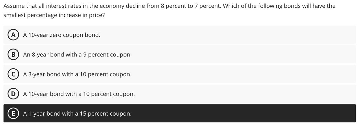 Assume that all interest rates in the economy decline from 8 percent to 7 percent. Which of the following bonds will have the
smallest percentage increase in price?
A A 10-year zero coupon bond.
B
An 8-year bond with a 9 percent coupon.
E
A 3-year bond with a 10 percent coupon.
D A 10-year bond with a 10 per
coupon.
A 1-year bond with a 15 percent coupon.