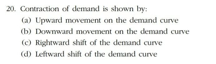 20. Contraction of demand is shown by:
(a) Upward movement on the demand curve
(b) Downward movement on the demand curve
(c) Rightward shift of the demand curve
(d) Leftward shift of the demand curve
