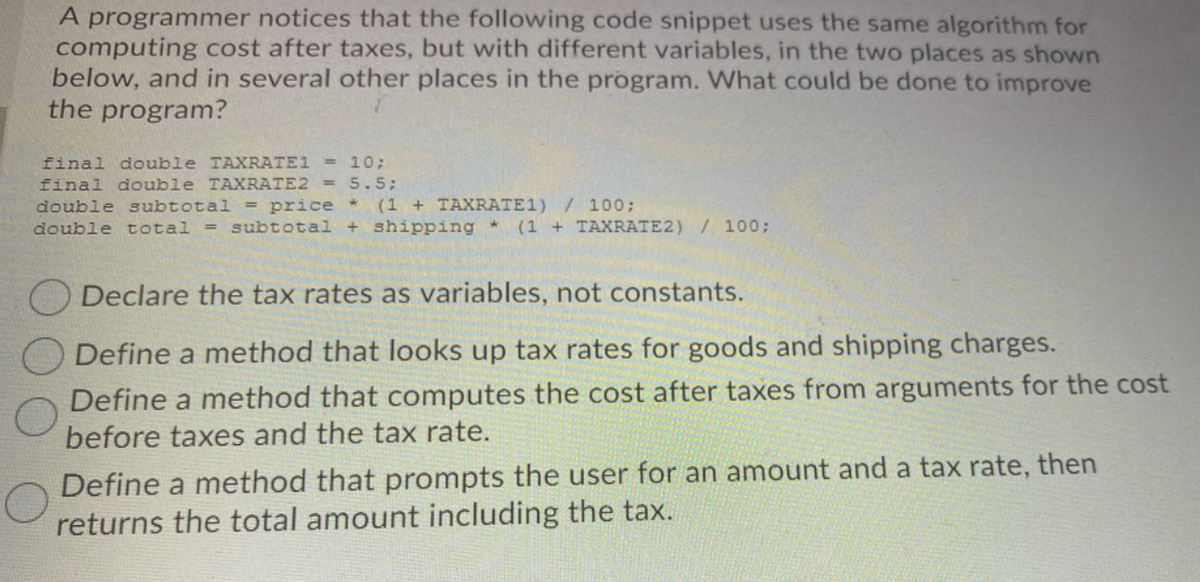 A programmer notices that the following code snippet uses the same algorithm for
computing cost after taxes, but with different variables, in the two places as shown
below, and in several other places in the program. What could be done to improve
the program?
final double TAXRATE1 =
final double TAXRATE2 = 5.5;
double subtotal = price (1 + TAXRATE1) / 100;
10;
double total
= subtotal + shipping *
(1 + TAXRATE2) / 100;
Declare the tax rates as variables, not constants.
Define a method that looks up tax rates for goods and shipping charges.
Define a method that computes the cost after taxes from arguments for the cost
before taxes and the tax rate.
Define a method that prompts the user for an amount and a tax rate, then
returns the total amount including the tax.
