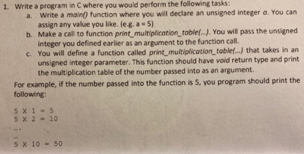 1. Write a program in C where you would perform the following tasks:
Write a main() function where you will declare an unsigned integer a. You can
assign any value you like. (e.g. a = 5)
b. Make a call to function print_multiplication_table(..). You will pass the unsigned
integer you defined earlier as an argument to the function call.
c. You will define a function called print_multiplication_table..) that takes in an
unsigned integer parameter. This function should have void return type and print
the multiplication table of the number passed into as an argument.
a.
For example, if the number passed into the function is 5, you program should print the
following:
5 X 1 5
5 X 2 = 10
aE.
5 X 10 = 50
