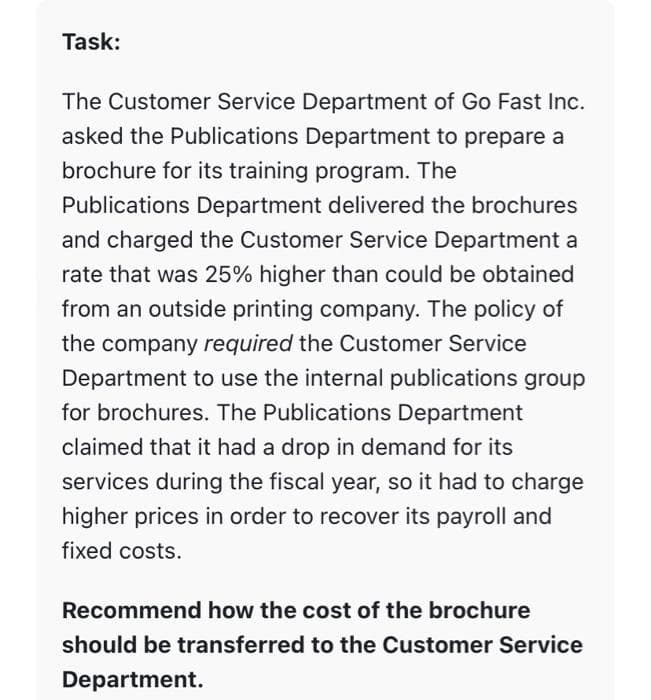 Task:
The Customer Service Department of Go Fast Inc.
asked the Publications Department to prepare a
brochure for its training program. The
Publications Department delivered the brochures
and charged the Customer Service Department a
rate that was 25% higher than could be obtained
from an outside printing company. The policy of
the company required the Customer Service
Department to use the internal publications group
for brochures. The Publications Department
claimed that it had a drop in demand for its
services during the fiscal year, so it had to charge
higher prices in order to recover its payroll and
fixed costs.
Recommend how the cost of the brochure
should be transferred to the Customer Service
Department.