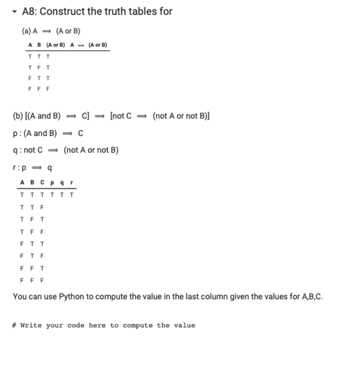 ▾ A8: Construct the truth tables for
(a) A
(A or B)
A B (A or B) A (A or B)
TTT
TFT
FTT
FFF
(b) [(A and B)
p: (A and B)
q: not C
r:p ⇒ q
=> C] [not C → (not A or not B)]
(not A or not B)
A B C p q r
TTTTTT
TTF
TFT
TFF
FTT
FTF
FFT
FFF
You can use Python to compute the value in the last column given the values for A,B,C.
# Write your code here to compute the value