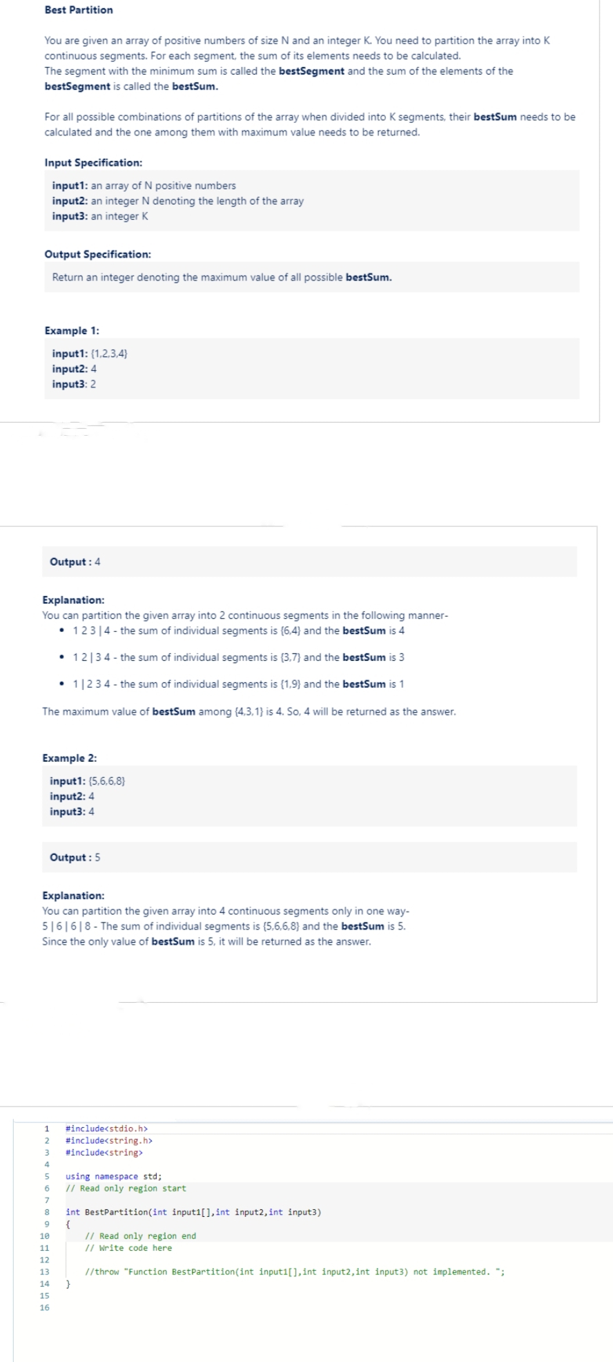Best Partition
You are given an array of positive numbers of size N and an integer K. You need to partition the array into K
continuous segments. For each segment, the sum of its elements needs to be calculated.
The segment with the minimum sum is called the bestSegment and the sum of the elements of the
bestSegment is called the bestSum.
For all possible combinations of partitions of the array when divided into K segments, their bestSum needs to be
calculated and the one among them with maximum value needs to be returned.
Input Specification:
input1: an array of N positive numbers
input2: an integer N denoting the length of the array
input3: an integer K
Output Specification:
Return an integer denoting the maximum value of all possible bestSum.
Example 1:
input1: (1,2,3,4}
input2: 4
input3: 2
Output: 4
Explanation:
You can partition the given array into 2 continuous segments in the following manner-
• 123 14- the sum of individual segments is (6,4) and the bestSum is 4
• 12134- the sum of individual segments is (3.7) and the bestSum is 3
• 1|234- the sum of individual segments is (1.9) and the bestSum is 1
The maximum value of bestSum among {4,3,1) is 4. So, 4 will be returned as the answer.
Example 2:
input1: (5,6,6,8}
input2: 4
input3: 4
Output: 5
Explanation:
You can partition the given array into 4 continuous segments only in one way-
5161618-The sum of individual segments is (5,6,6,8) and the bestSum is 5.
Since the only value of bestSum is 5, it will be returned as the answer.
1 #include<stdio.h>
2 #include<string.h>
3 #include<string>
4
5 using namespace std;
6 // Read only region start
7
8 int BestPartition (int input1[], int input2, int input3)
9
{
10
11
12
13
14 }
15
16
// Read only region end
// Write code here
//throw "Function BestPartition (int input1[], int input2, int input3) not implemented. ";