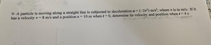 9- A particle is moving along a straight line is subjected to deceleration a=(-2³) m/s², where v is in m/s. If it
has a velocity = 8 m/s and a position s= 10 m when = 0, determine its velocity and position when t=4s