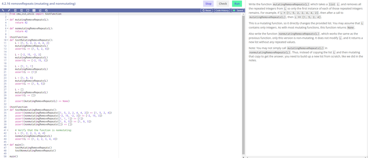 4.2.16 removeRepeats (mutating and nonmutating)
EF D E F Q
from cmu_cs3_utils import testFunction
1
2
3 def mutatingRemoveRepeats (L):
4
return 42
5
6
7
8
9
10 def testMutatingRemoveRepeats():
11
L = [1, 5, 2, 2, 4, 4, 21
12
13
14
15
16
17
18
19
20
21
22
23
24
25
26
27
28
29
30
def nonmutatingRemoveRepeats (L):
return 42
@testFunction
42
43
44
mutatingRemoveRepeats (L)
assert (L == [1, 5, 2, 4])
L = [-2, 15, -2, 3]
mutatingRemoveRepeats (L)
assert (L= [-2, 15, 3])
L = [1, 1, 1]
mutatingRemoveRepeats (L)
assert (L [1])
L = [1, 9, 5]
mutatingRemoveRepeats (L)
assert (L == [1, 9, 5])
L = []
mutatingRemoveRepeats (L)
assert (L= [])
assert (mutatingRemoveRepeats (L) == None)
31
32
33 @testFunction
34
35
36
37
38
39
40
41-
def testNonmutatingRemoveRepeats():
assert (nonmutatingRemoveRepeats ([1, 5, 2, 2, 4, 4, 2]) == [1, 5, 2, 4])
assert (nonmutatingRemove Repeats([-2, 15, -2, 3]) == [-2, 15, 31)
assert(nonmutatingRemoveRepeats([1, 1, 1]) == [1])
assert (nonmutatingRemoveRepeats([1, 9, 5]) == [1, 9, 5])
assert (nonmutatingRemoveRepeats([]) == [])
#Verify that the function is nonmutating:
L = [1, 2, 2, 3, 4, 4]
nonmutatingRemoveRepeats (L)
assert (L = [1, 2, 2, 3, 4, 4])
45
46 def main():
47
48
49
50
testMutatingRemoveRepeats()
testNonmutatingRemoveRepeats()
main()
Stop
C Reset
Check
Code History
Run
● Saved
Write the function mutating RemoveRepeats (L) which takes a list L, and removes all
the repeated integers from L so only the first instance of each of those repeated integers
remains. For example, if L = [1, 5, 2, 2, 4, 4, 2], then after a call to
mutatingRemoveRepeats (L), then L == [1, 5, 2, 4].
This is a mutating function, so it directly changes the provided list. You may assume that L
contains only integers. As with most mutating functions, this function returns None.
Also write the function nonmutatingRemoveRepeats (L), which works the same as the
previous function, only this version is non-mutating. It does not modify L, and it returns a
new list without any repeated values.
Note: You may not simply call mutatingRemoveRepeats (L) in
nonmutatingRemoveRepeats (L). Thus, instead of copying the list L and then mutating
that copy to get the answer, you need to build up a new list from scratch, like we did in the
notes.