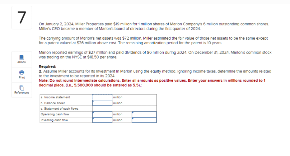 7
On January 2, 2024, Miller Properties paid $19 million for 1 million shares of Marlon Company's 6 million outstanding common shares.
Miller's CEO became a member of Marlon's board of directors during the first quarter of 2024.
eBook
Print
References
The carrying amount of Marlon's net assets was $72 million. Miller estimated the fair value of those net assets to be the same except
for a patent valued at $36 million above cost. The remaining amortization period for the patent is 10 years.
Marlon reported earnings of $27 million and paid dividends of $6 million during 2024. On December 31, 2024, Marlon's common stock
was trading on the NYSE at $18.50 per share.
Required:
2. Assume Miller accounts for its Investment In Marlon using the equity method. Ignoring Income taxes, determine the amounts related
to the Investment to be reported in its 2024.
Note: Do not round Intermediate calculations. Enter all amounts as positive values. Enter your answers in millions rounded to 1
decimal place, (l.e., 5,500,000 should be entered as 5.5).:
a. Income statement
b. Balance sheet
c. Statement of cash flows
Operating cash flow
Investing cash flow
million
million
million
million