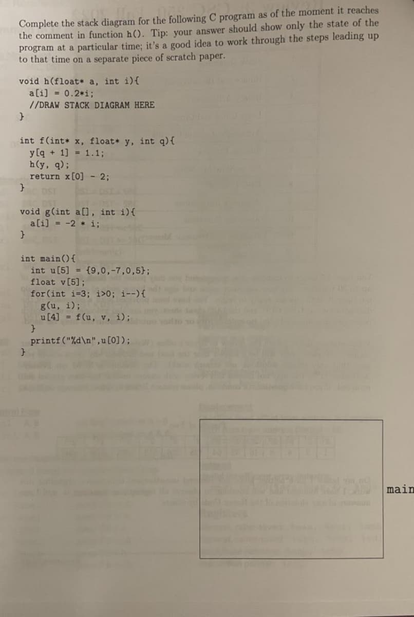 Complete the stack diagram for the following C program as of the moment it reaches
the comment in function h(). Tip: your answer should show only the state of the
program at a particular time; it's a good idea to work through the steps leading up
to that time on a separate piece of scratch paper.
void h(float* a, int i) {
a[i] = 0.2*i;
//DRAW STACK DIAGRAM HERE
}
int f(int* x, float* y, int q) {
y[q+1] = 1.1;
}
h(y, q);
return x [0] 2;
DST
void g(int a[], int i) {
a[i] = -2* i;
}
int main() {
int u[5]
float v[5];
for (int i=3; i>0; i--) {
}
{9,0,-7,0,5);
g(u, i);
u [4] = f(u, v, i);
printf("%d\n",u [0]);
}
main