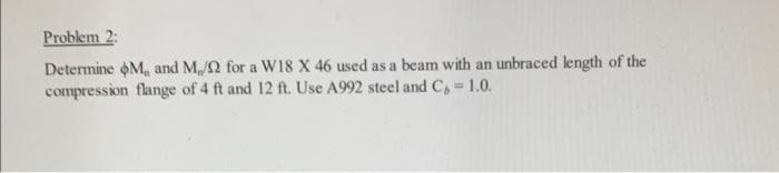 Problem 2:
Determine M, and M/2 for a W18 X 46 used as a beam with an unbraced length of the
compression flange of 4 ft and 12 ft. Use A992 steel and C= 1.0.