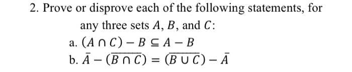 2. Prove or disprove each of the following statements, for
any three sets A, B, and C:
a. (ANC) - B≤A-B
b. A- (BNC) = (BUC) - A