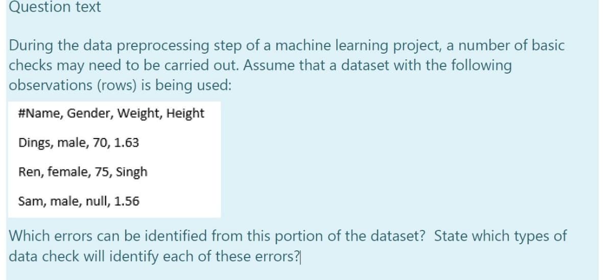 Question text
During the data preprocessing step of a machine learning project, a number of basic
checks may need to be carried out. Assume that a dataset with the following
observations (rows) is being used:
#Name, Gender, Weight, Height
Dings, male, 70, 1.63
Ren, female, 75, Singh
Sam, male, null, 1.56
Which errors can be identified from this portion of the dataset? State which types of
data check will identify each of these errors?