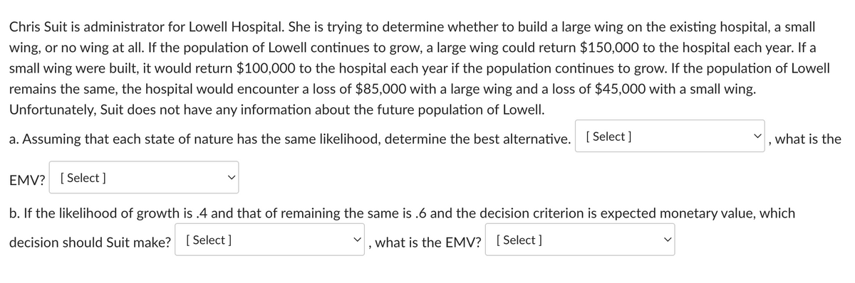 Chris Suit is administrator for Lowell Hospital. She is trying to determine whether to build a large wing on the existing hospital, a small
wing, or no wing at all. If the population of Lowell continues to grow, a large wing could return $150,000 to the hospital each year. If a
small wing were built, it would return $100,000 to the hospital each year if the population continues to grow. If the population of Lowell
remains the same, the hospital would encounter a loss of $85,000 with a large wing and a loss of $45,000 with a small wing.
Unfortunately, Suit does not have any information about the future population of Lowell.
a. Assuming that each state of nature has the same likelihood, determine the best alternative. [Select ]
what is the
EMV? [Select]
b. If the likelihood of growth is .4 and that of remaining the same is .6 and the decision criterion is expected monetary value, which
decision should Suit make? [Select]
what is the EMV? [Select]