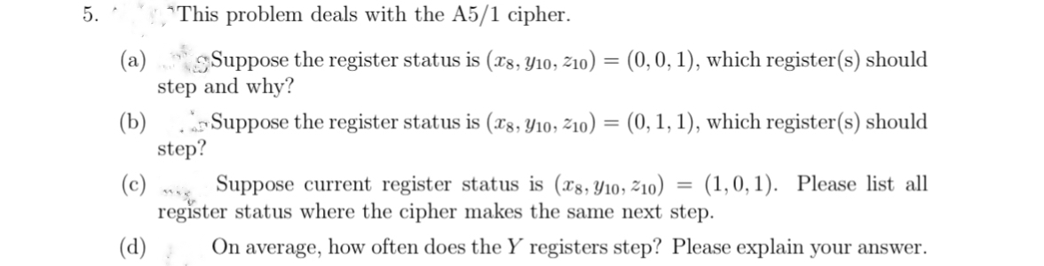 5.
*This problem deals with the A5/1 cipher.
(a)
Suppose the register status is (x8, Y10, Z10) = (0, 0, 1), which register(s) should
step and why?
(b)
Suppose the register status is (x8, 10, Z10) = (0, 1, 1), which register(s) should
(c)
Suppose current register status is (x8, 10, 10)
register status where the cipher makes the same next step.
(d) On average, how often does the Y registers step? Please explain your answer.
step?
=
(1,0,1). Please list all